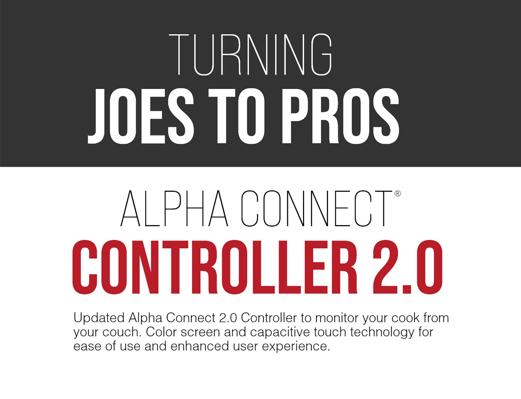 Turning Joe's to pro's alpha connect controller 2.0- Updated Alpha connect 2.0 controller to monitor your cook from your couch. Color screen and capacitive touch technology for ease of use and enhanced user experience. 